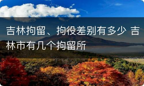 吉林拘留、拘役差别有多少 吉林市有几个拘留所