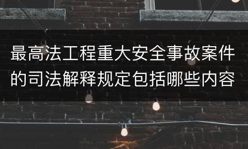 最高法工程重大安全事故案件的司法解释规定包括哪些内容