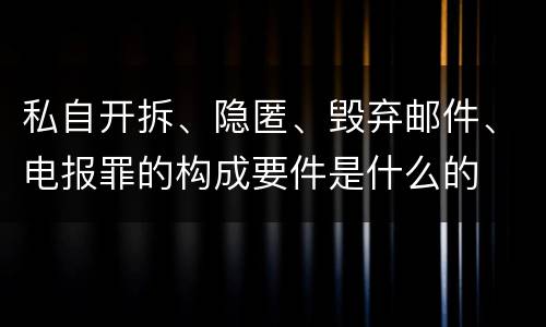 私自开拆、隐匿、毁弃邮件、电报罪的构成要件是什么的