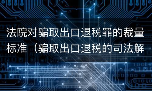 法院对骗取出口退税罪的裁量标准（骗取出口退税的司法解释）