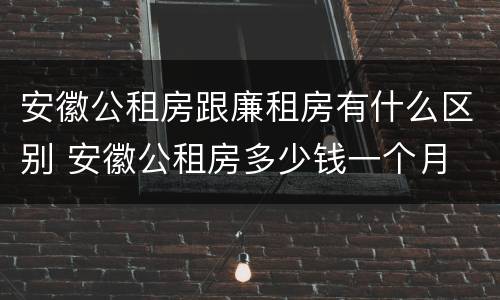 安徽公租房跟廉租房有什么区别 安徽公租房多少钱一个月