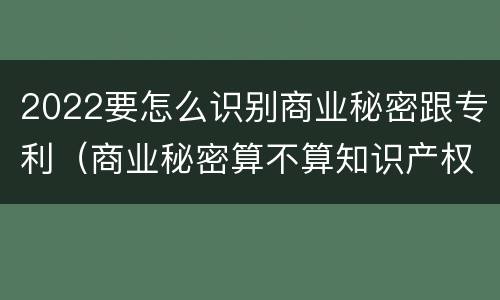 2022要怎么识别商业秘密跟专利（商业秘密算不算知识产权）