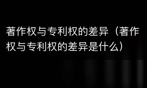 著作权与专利权的差异（著作权与专利权的差异是什么）