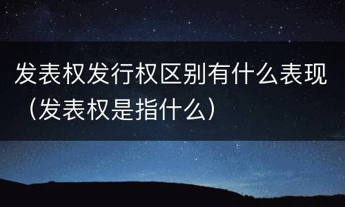 发表权发行权区别有什么表现（发表权是指什么）