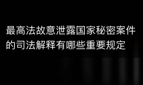 最高法故意泄露国家秘密案件的司法解释有哪些重要规定