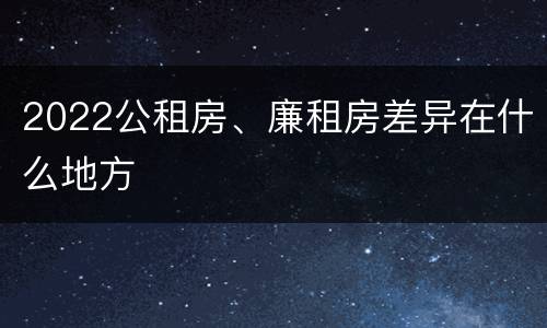2022公租房、廉租房差异在什么地方