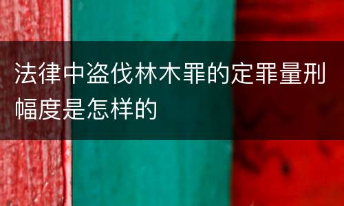 法律中盗伐林木罪的定罪量刑幅度是怎样的