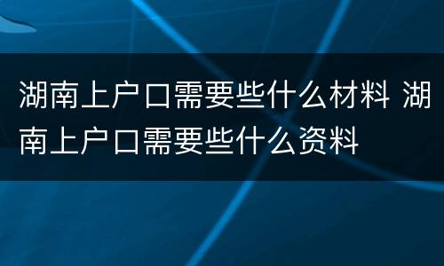 湖南上户口需要些什么材料 湖南上户口需要些什么资料