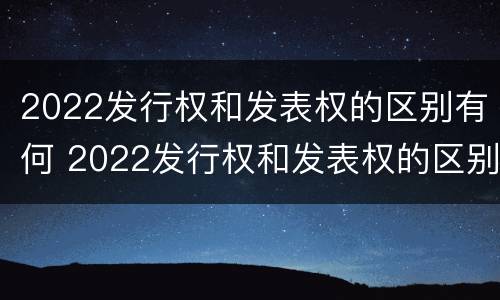 2022发行权和发表权的区别有何 2022发行权和发表权的区别有何不同