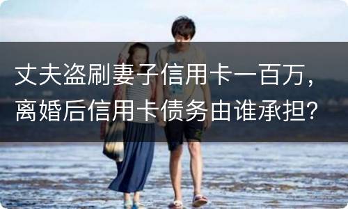 丈夫盗刷妻子信用卡一百万，离婚后信用卡债务由谁承担？