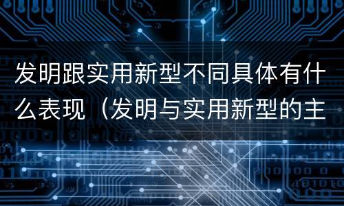 发明跟实用新型不同具体有什么表现（发明与实用新型的主要区别）