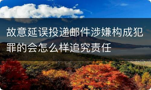 故意延误投递邮件涉嫌构成犯罪的会怎么样追究责任