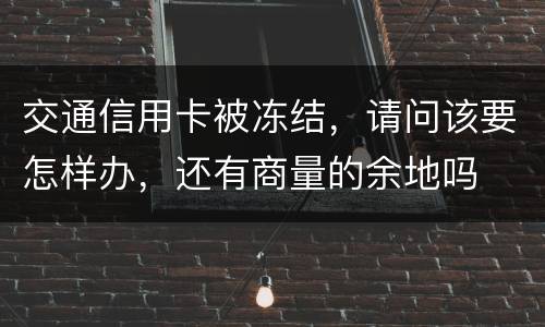 交通信用卡被冻结，请问该要怎样办，还有商量的余地吗