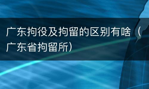 广东拘役及拘留的区别有啥（广东省拘留所）
