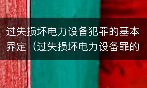 过失损坏电力设备犯罪的基本界定（过失损坏电力设备罪的构成要件）