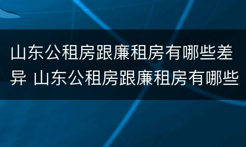 山东公租房跟廉租房有哪些差异 山东公租房跟廉租房有哪些差异呢