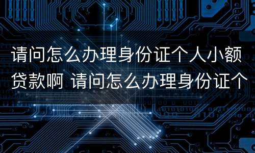 请问怎么办理身份证个人小额贷款啊 请问怎么办理身份证个人小额贷款啊可以吗