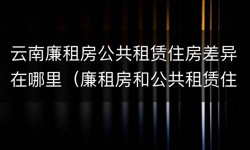 云南廉租房公共租赁住房差异在哪里（廉租房和公共租赁住房的区别）