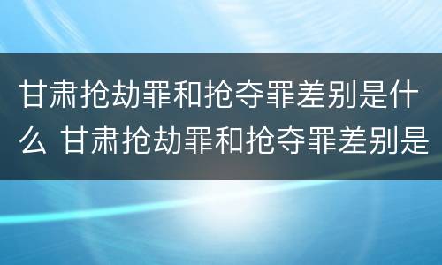 甘肃抢劫罪和抢夺罪差别是什么 甘肃抢劫罪和抢夺罪差别是什么意思