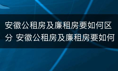 安徽公租房及廉租房要如何区分 安徽公租房及廉租房要如何区分出来