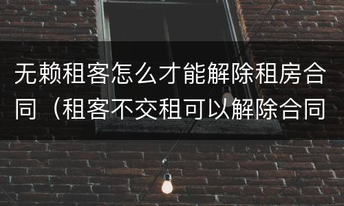 无赖租客怎么才能解除租房合同（租客不交租可以解除合同）