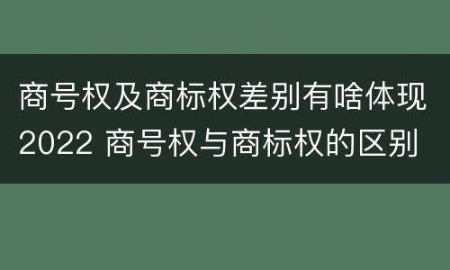 商号权及商标权差别有啥体现2022 商号权与商标权的区别