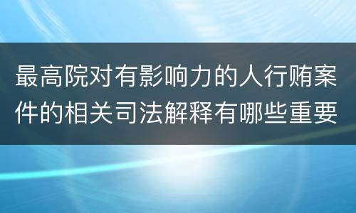 最高院对有影响力的人行贿案件的相关司法解释有哪些重要内容
