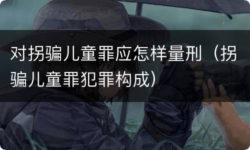对拐骗儿童罪应怎样量刑（拐骗儿童罪犯罪构成）
