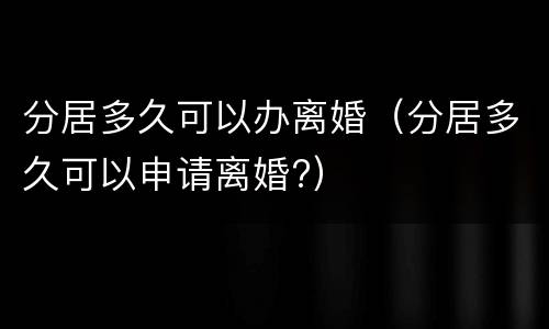 分居多久可以办离婚（分居多久可以申请离婚?）