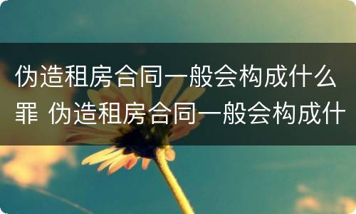 伪造租房合同一般会构成什么罪 伪造租房合同一般会构成什么罪行