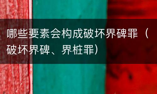 哪些要素会构成破坏界碑罪（破坏界碑、界桩罪）