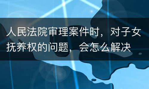 人民法院审理案件时，对子女抚养权的问题，会怎么解决