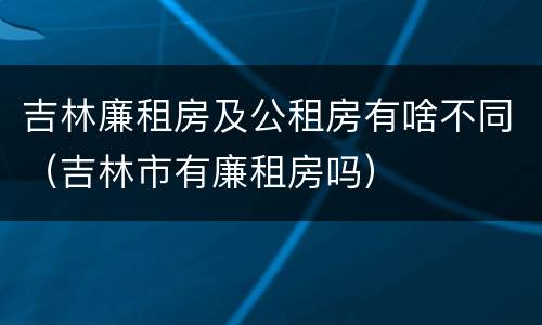 吉林廉租房及公租房有啥不同（吉林市有廉租房吗）