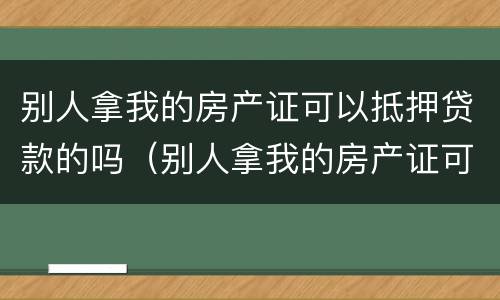 别人拿我的房产证可以抵押贷款的吗（别人拿我的房产证可以抵押贷款的吗安全吗）