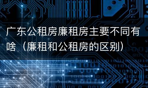 广东公租房廉租房主要不同有啥（廉租和公租房的区别）