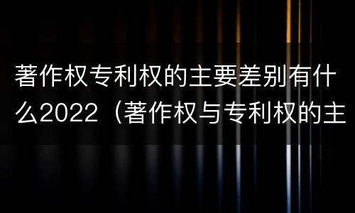 著作权专利权的主要差别有什么2022（著作权与专利权的主要区别）