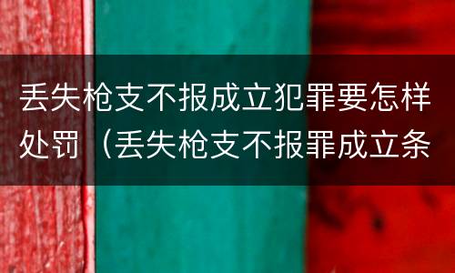 丢失枪支不报成立犯罪要怎样处罚（丢失枪支不报罪成立条件）