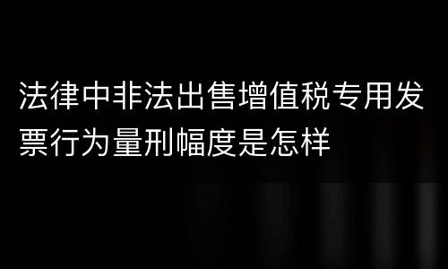 法律中非法出售增值税专用发票行为量刑幅度是怎样