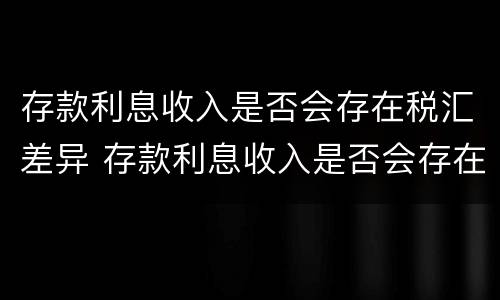 存款利息收入是否会存在税汇差异 存款利息收入是否会存在税汇差异