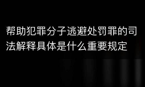 帮助犯罪分子逃避处罚罪的司法解释具体是什么重要规定