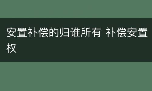 安置补偿的归谁所有 补偿安置权