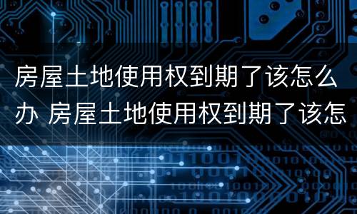 房屋土地使用权到期了该怎么办 房屋土地使用权到期了该怎么办理