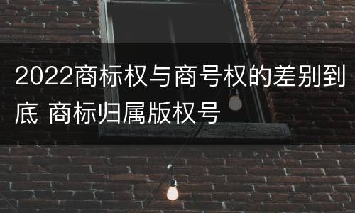 2022商标权与商号权的差别到底 商标归属版权号