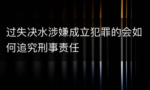 过失决水涉嫌成立犯罪的会如何追究刑事责任