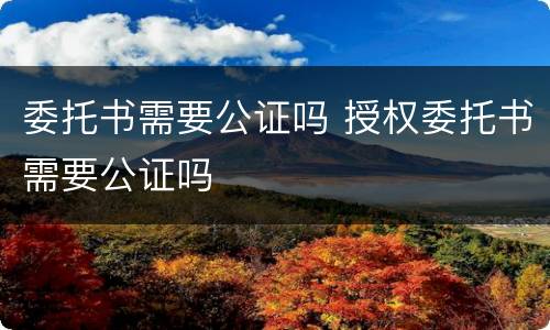 委托书需要公证吗 授权委托书需要公证吗