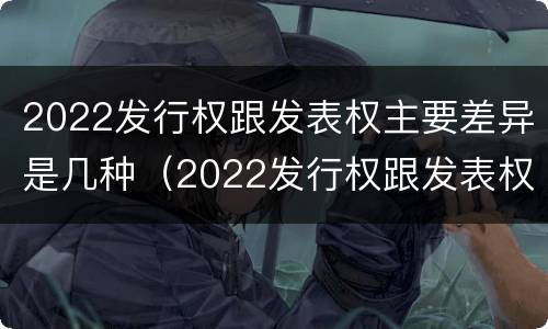 2022发行权跟发表权主要差异是几种（2022发行权跟发表权主要差异是几种类型）