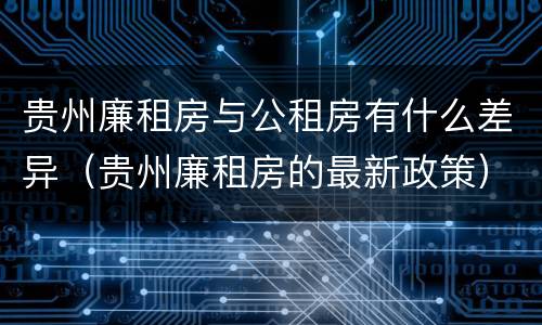 贵州廉租房与公租房有什么差异（贵州廉租房的最新政策）