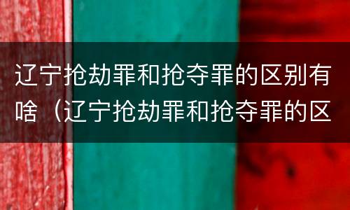 辽宁抢劫罪和抢夺罪的区别有啥(辽宁抢劫罪和抢夺罪的区别有啥关系)