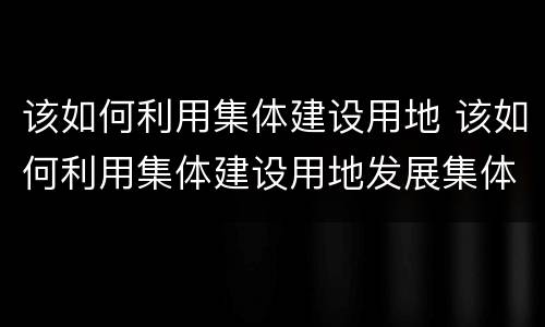 该如何利用集体建设用地 该如何利用集体建设用地发展集体经济