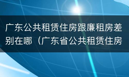 广东公共租赁住房跟廉租房差别在哪（广东省公共租赁住房）